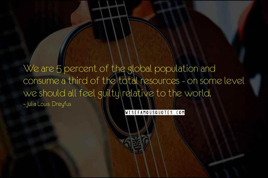 Julia Louis-Dreyfus Quotes: We are 5 percent of the global population and consume a third of the total resources - on some level we should all feel guilty relative to the world.