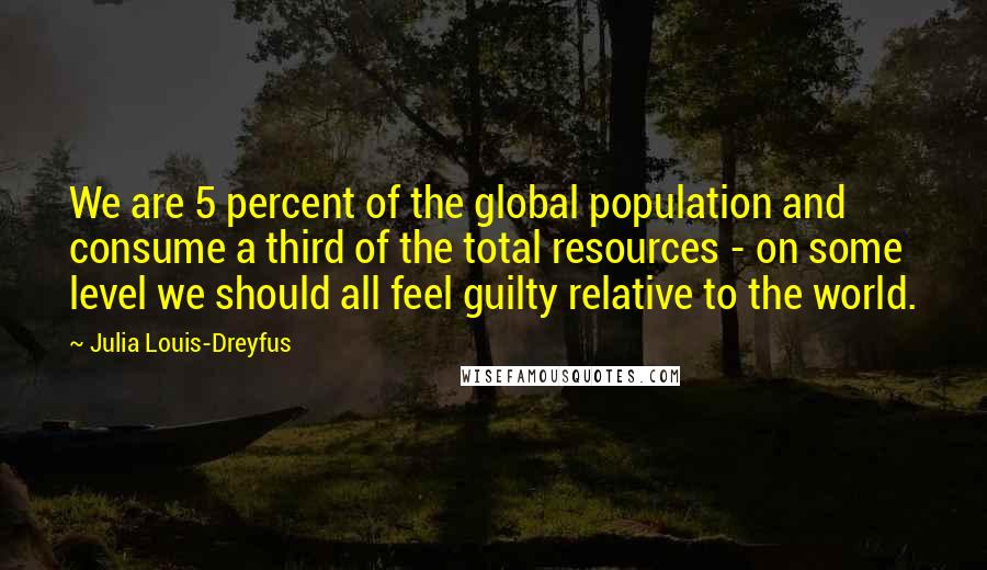 Julia Louis-Dreyfus Quotes: We are 5 percent of the global population and consume a third of the total resources - on some level we should all feel guilty relative to the world.