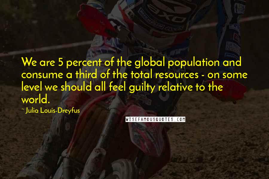 Julia Louis-Dreyfus Quotes: We are 5 percent of the global population and consume a third of the total resources - on some level we should all feel guilty relative to the world.