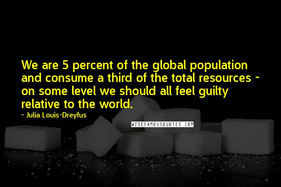 Julia Louis-Dreyfus Quotes: We are 5 percent of the global population and consume a third of the total resources - on some level we should all feel guilty relative to the world.