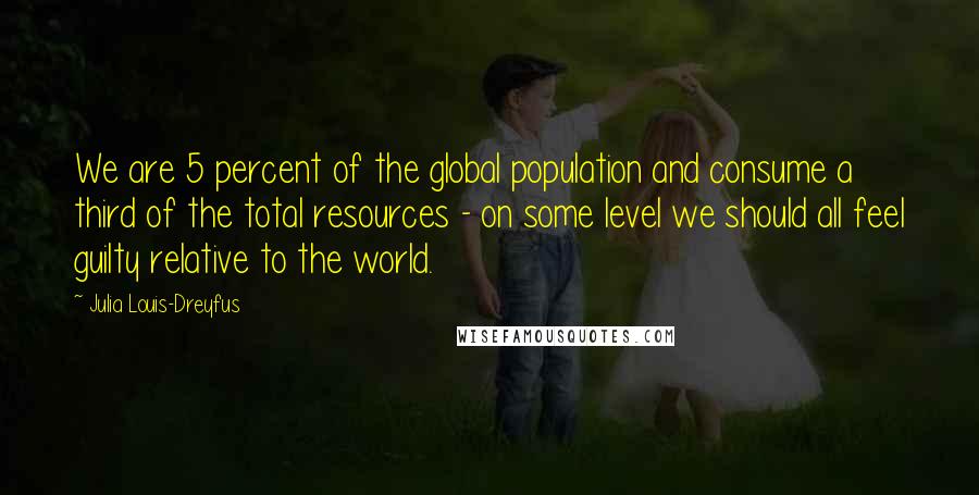 Julia Louis-Dreyfus Quotes: We are 5 percent of the global population and consume a third of the total resources - on some level we should all feel guilty relative to the world.