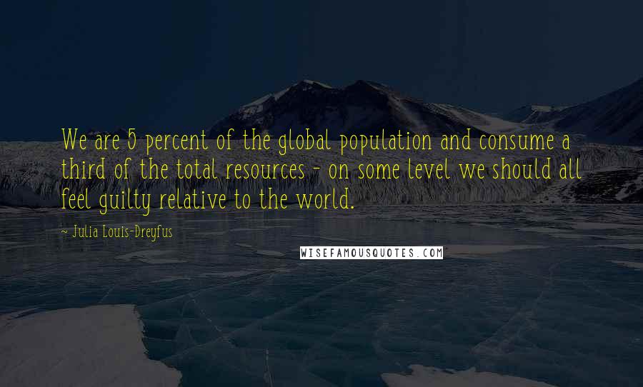 Julia Louis-Dreyfus Quotes: We are 5 percent of the global population and consume a third of the total resources - on some level we should all feel guilty relative to the world.