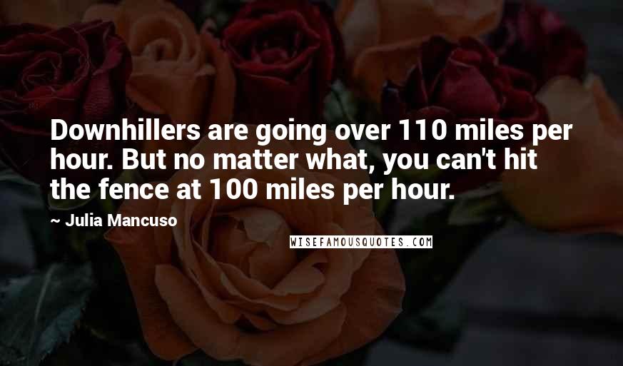 Julia Mancuso Quotes: Downhillers are going over 110 miles per hour. But no matter what, you can't hit the fence at 100 miles per hour.