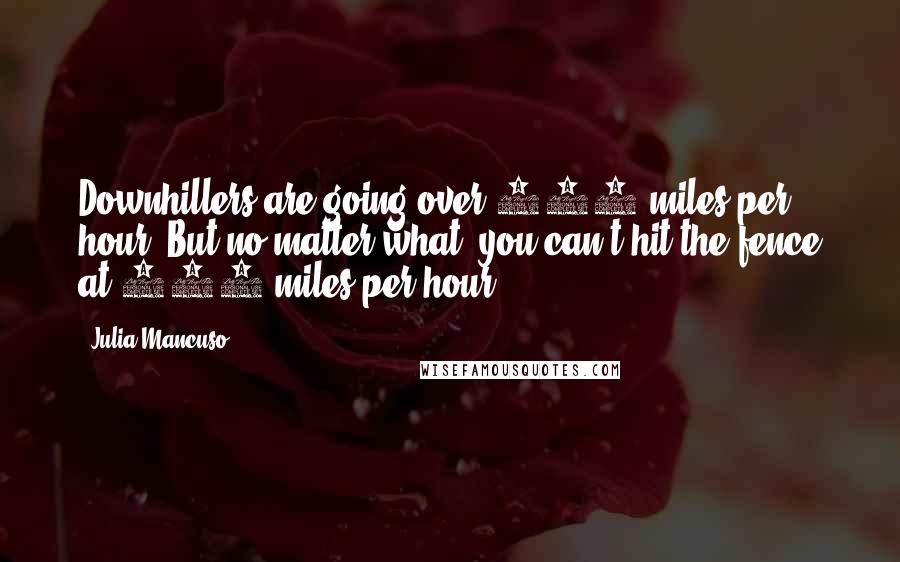 Julia Mancuso Quotes: Downhillers are going over 110 miles per hour. But no matter what, you can't hit the fence at 100 miles per hour.