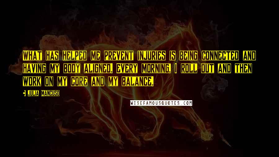 Julia Mancuso Quotes: What has helped me prevent injuries is being connected and having my body aligned. Every morning, I roll out and then work on my core and my balance.