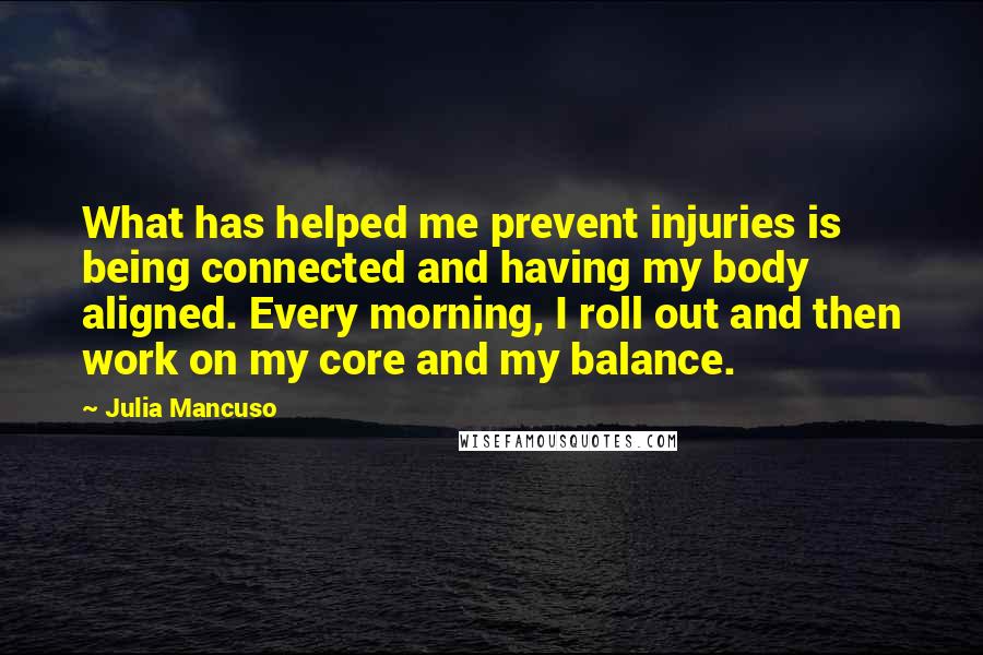 Julia Mancuso Quotes: What has helped me prevent injuries is being connected and having my body aligned. Every morning, I roll out and then work on my core and my balance.