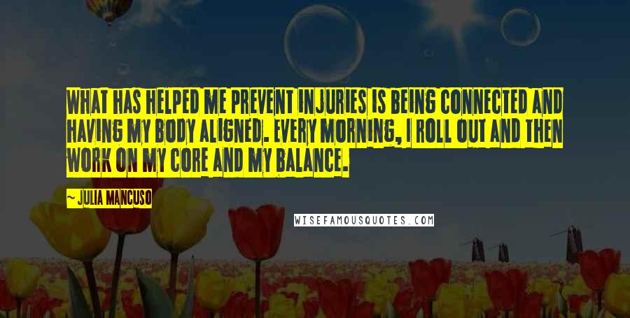 Julia Mancuso Quotes: What has helped me prevent injuries is being connected and having my body aligned. Every morning, I roll out and then work on my core and my balance.