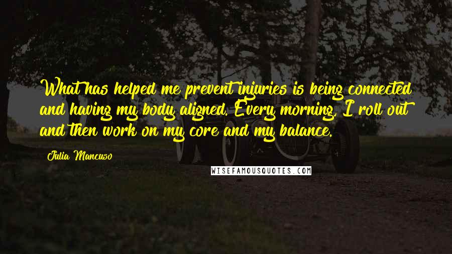 Julia Mancuso Quotes: What has helped me prevent injuries is being connected and having my body aligned. Every morning, I roll out and then work on my core and my balance.