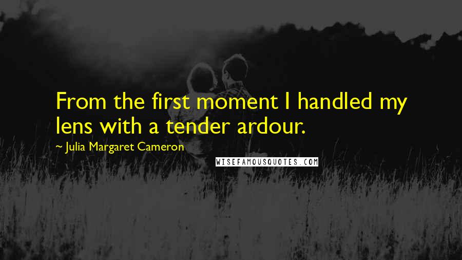 Julia Margaret Cameron Quotes: From the first moment I handled my lens with a tender ardour.
