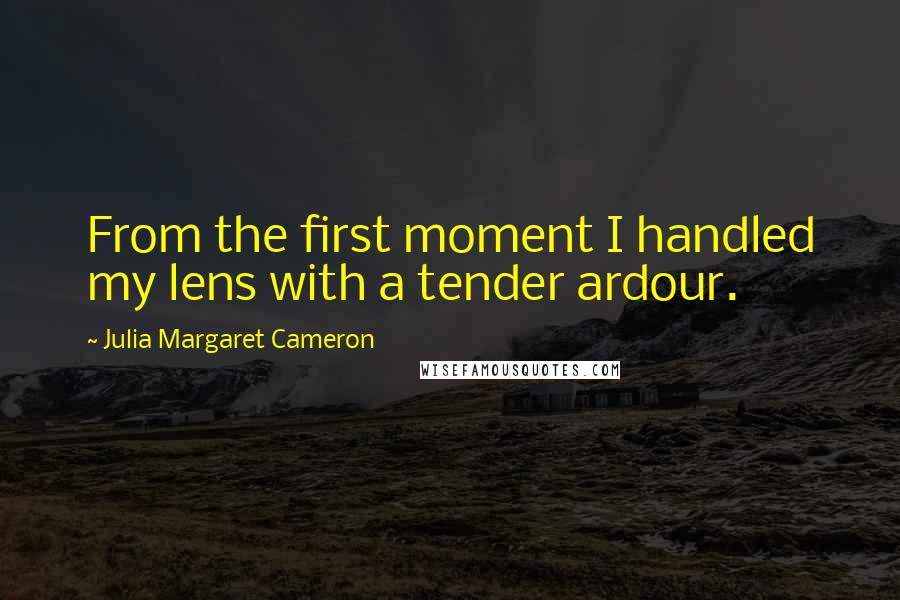 Julia Margaret Cameron Quotes: From the first moment I handled my lens with a tender ardour.