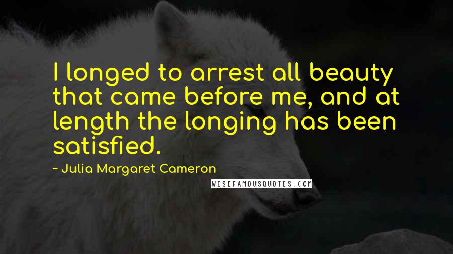 Julia Margaret Cameron Quotes: I longed to arrest all beauty that came before me, and at length the longing has been satisfied.