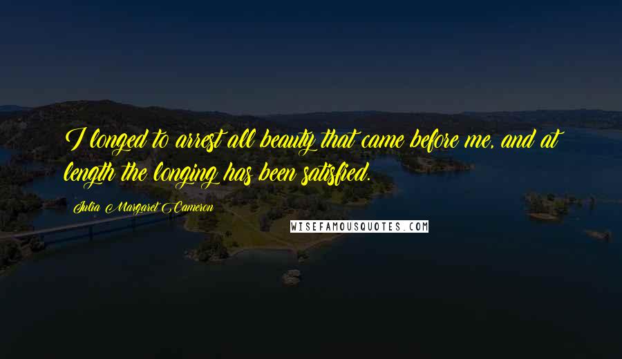 Julia Margaret Cameron Quotes: I longed to arrest all beauty that came before me, and at length the longing has been satisfied.