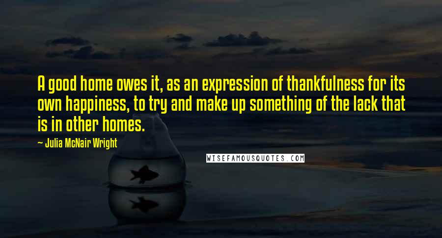 Julia McNair Wright Quotes: A good home owes it, as an expression of thankfulness for its own happiness, to try and make up something of the lack that is in other homes.