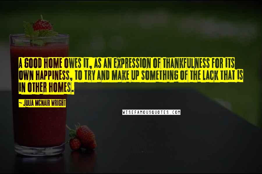 Julia McNair Wright Quotes: A good home owes it, as an expression of thankfulness for its own happiness, to try and make up something of the lack that is in other homes.