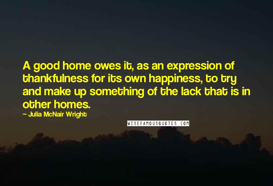 Julia McNair Wright Quotes: A good home owes it, as an expression of thankfulness for its own happiness, to try and make up something of the lack that is in other homes.