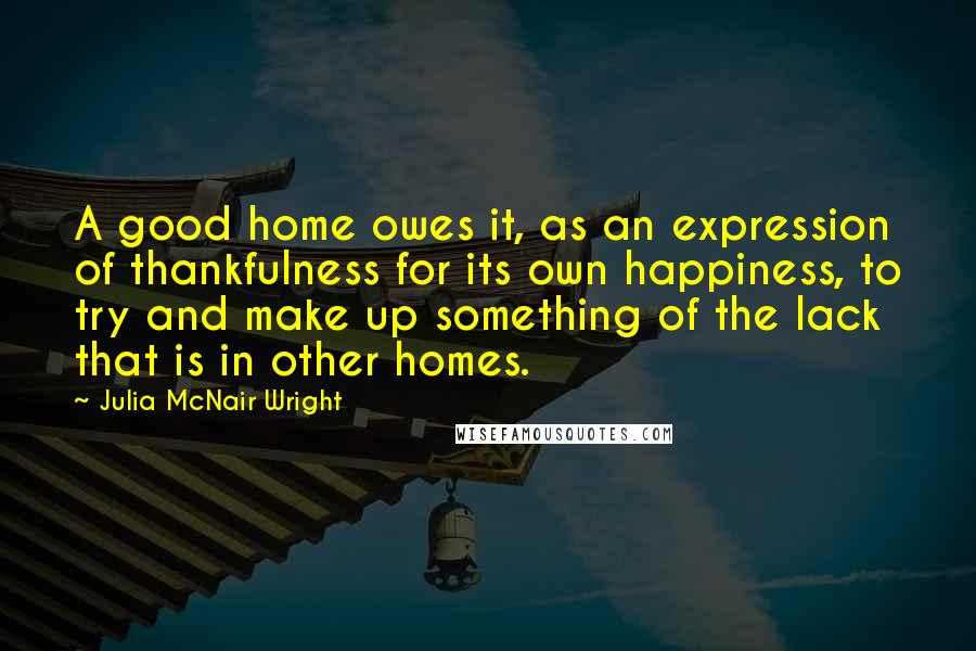 Julia McNair Wright Quotes: A good home owes it, as an expression of thankfulness for its own happiness, to try and make up something of the lack that is in other homes.