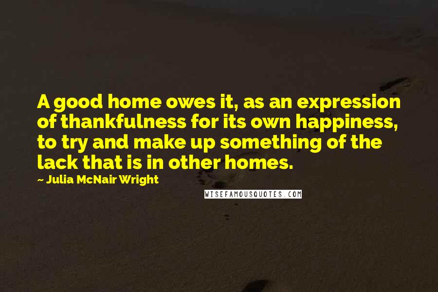 Julia McNair Wright Quotes: A good home owes it, as an expression of thankfulness for its own happiness, to try and make up something of the lack that is in other homes.