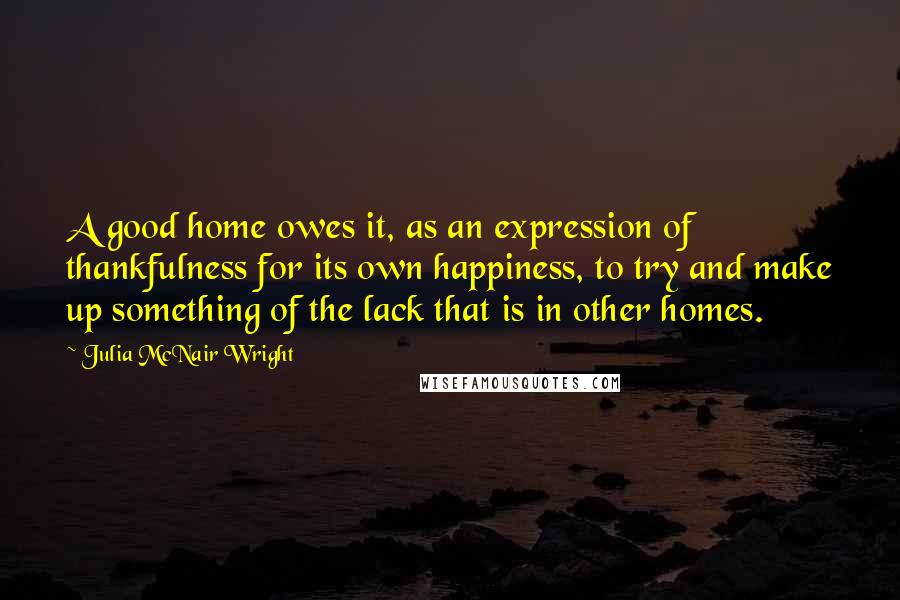 Julia McNair Wright Quotes: A good home owes it, as an expression of thankfulness for its own happiness, to try and make up something of the lack that is in other homes.