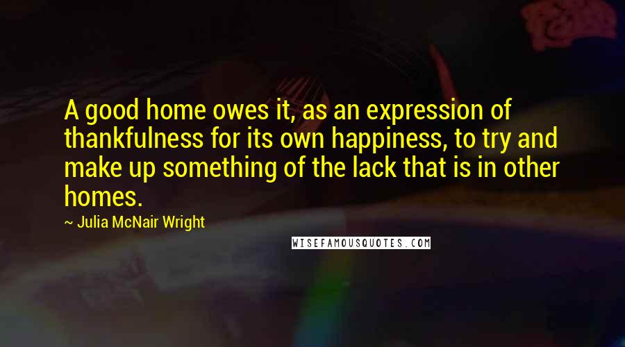 Julia McNair Wright Quotes: A good home owes it, as an expression of thankfulness for its own happiness, to try and make up something of the lack that is in other homes.