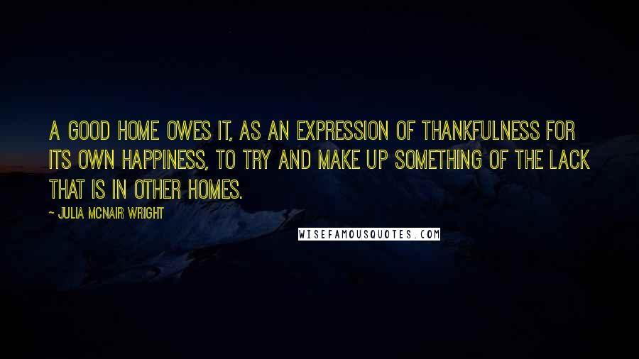 Julia McNair Wright Quotes: A good home owes it, as an expression of thankfulness for its own happiness, to try and make up something of the lack that is in other homes.