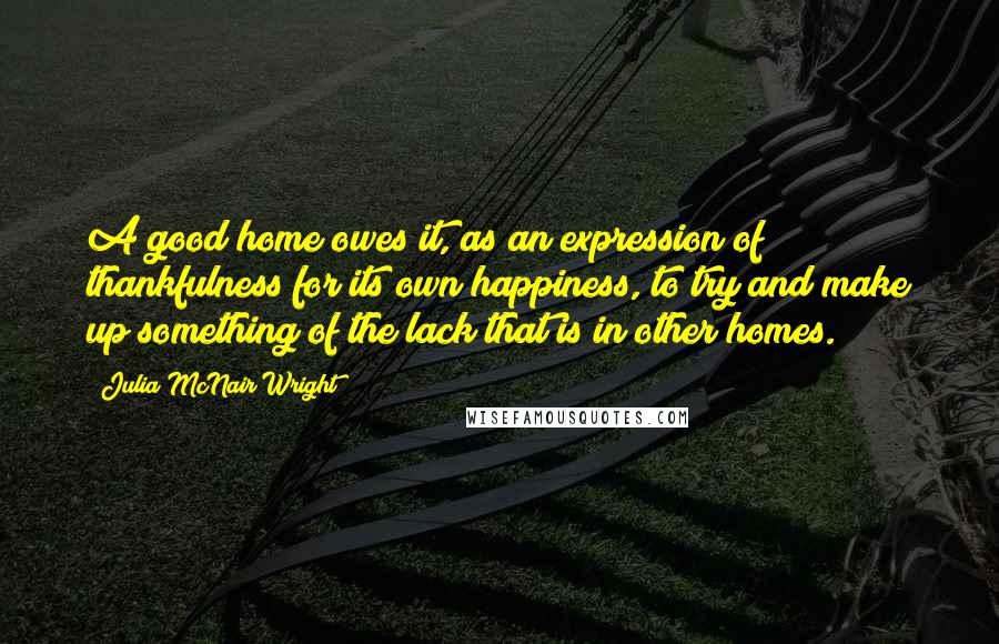 Julia McNair Wright Quotes: A good home owes it, as an expression of thankfulness for its own happiness, to try and make up something of the lack that is in other homes.