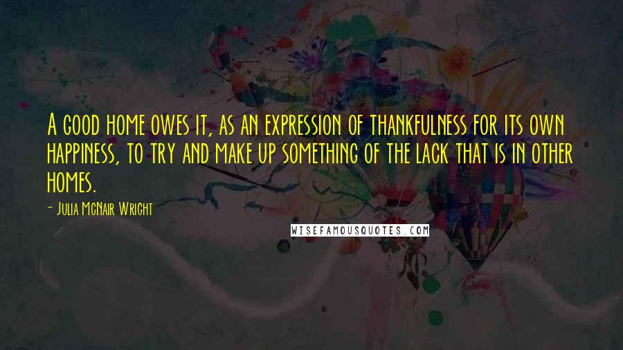 Julia McNair Wright Quotes: A good home owes it, as an expression of thankfulness for its own happiness, to try and make up something of the lack that is in other homes.