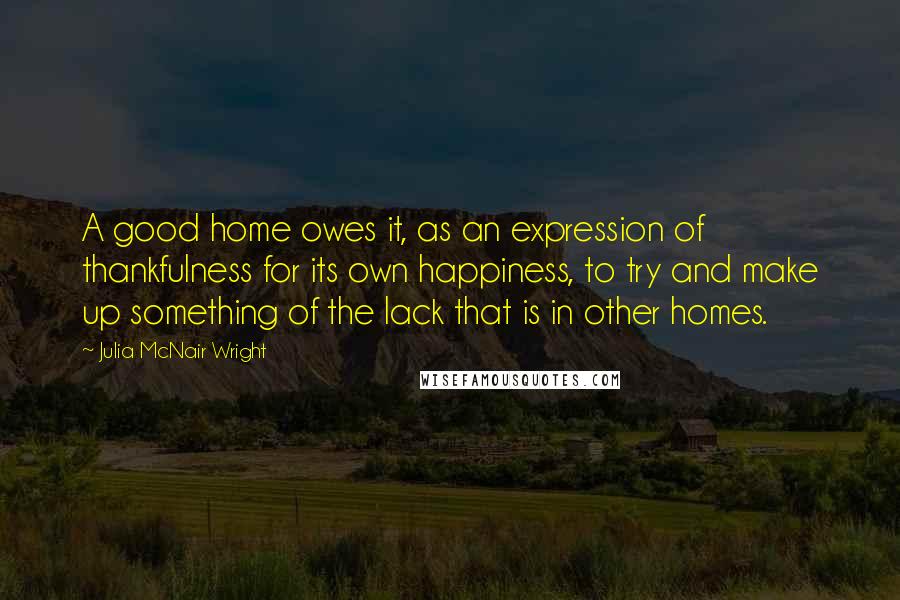 Julia McNair Wright Quotes: A good home owes it, as an expression of thankfulness for its own happiness, to try and make up something of the lack that is in other homes.