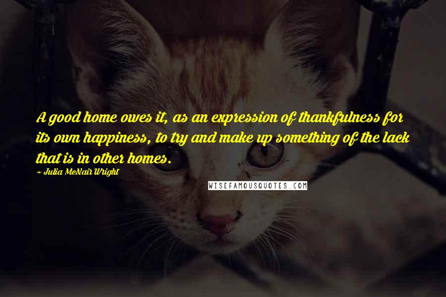 Julia McNair Wright Quotes: A good home owes it, as an expression of thankfulness for its own happiness, to try and make up something of the lack that is in other homes.