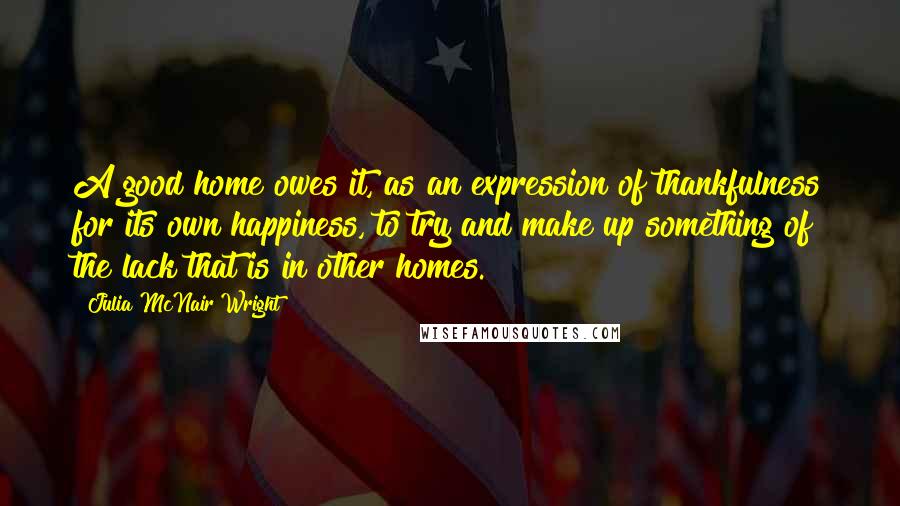 Julia McNair Wright Quotes: A good home owes it, as an expression of thankfulness for its own happiness, to try and make up something of the lack that is in other homes.