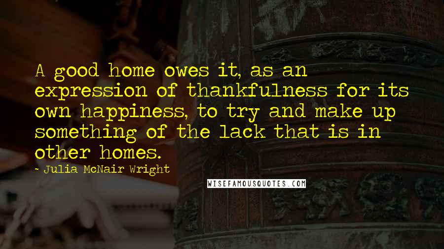 Julia McNair Wright Quotes: A good home owes it, as an expression of thankfulness for its own happiness, to try and make up something of the lack that is in other homes.