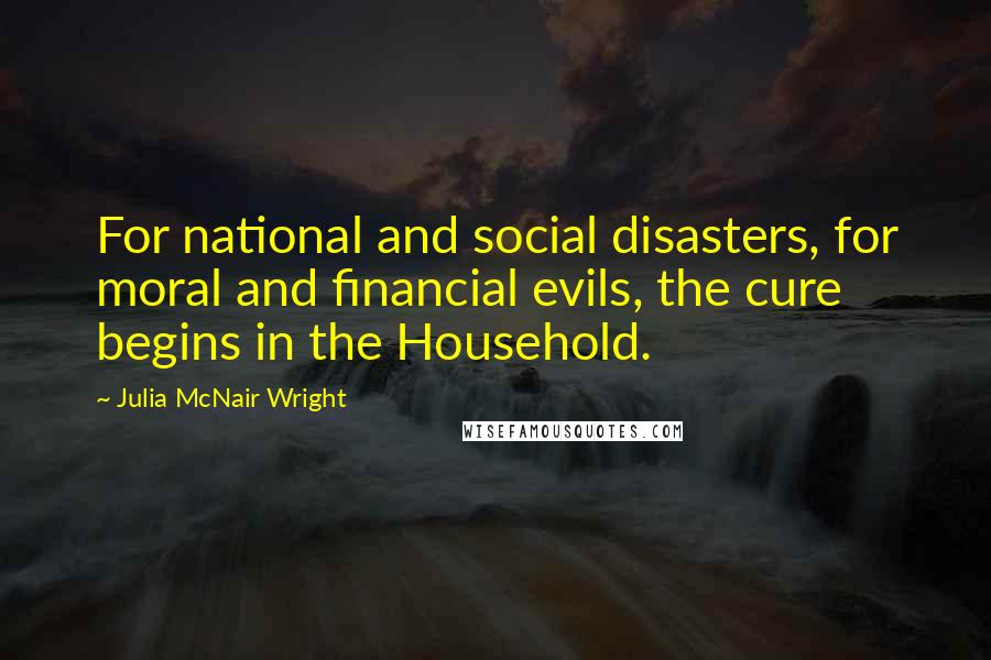 Julia McNair Wright Quotes: For national and social disasters, for moral and financial evils, the cure begins in the Household.