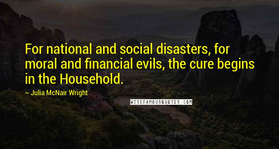 Julia McNair Wright Quotes: For national and social disasters, for moral and financial evils, the cure begins in the Household.