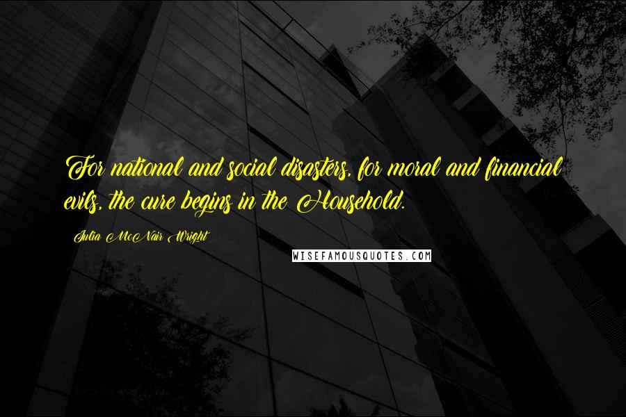 Julia McNair Wright Quotes: For national and social disasters, for moral and financial evils, the cure begins in the Household.