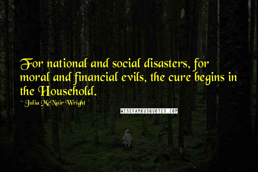 Julia McNair Wright Quotes: For national and social disasters, for moral and financial evils, the cure begins in the Household.