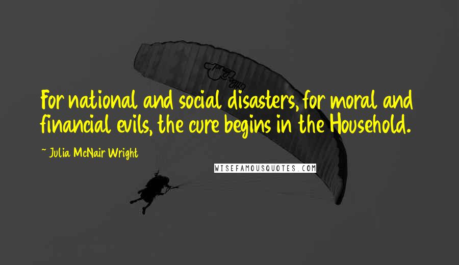 Julia McNair Wright Quotes: For national and social disasters, for moral and financial evils, the cure begins in the Household.