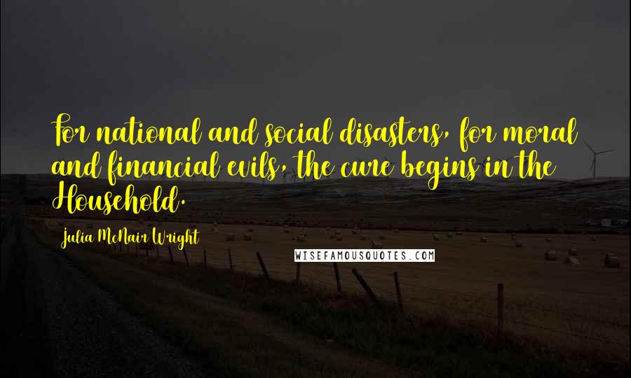 Julia McNair Wright Quotes: For national and social disasters, for moral and financial evils, the cure begins in the Household.