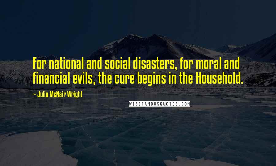 Julia McNair Wright Quotes: For national and social disasters, for moral and financial evils, the cure begins in the Household.