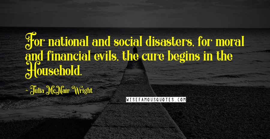 Julia McNair Wright Quotes: For national and social disasters, for moral and financial evils, the cure begins in the Household.