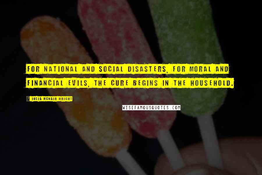 Julia McNair Wright Quotes: For national and social disasters, for moral and financial evils, the cure begins in the Household.