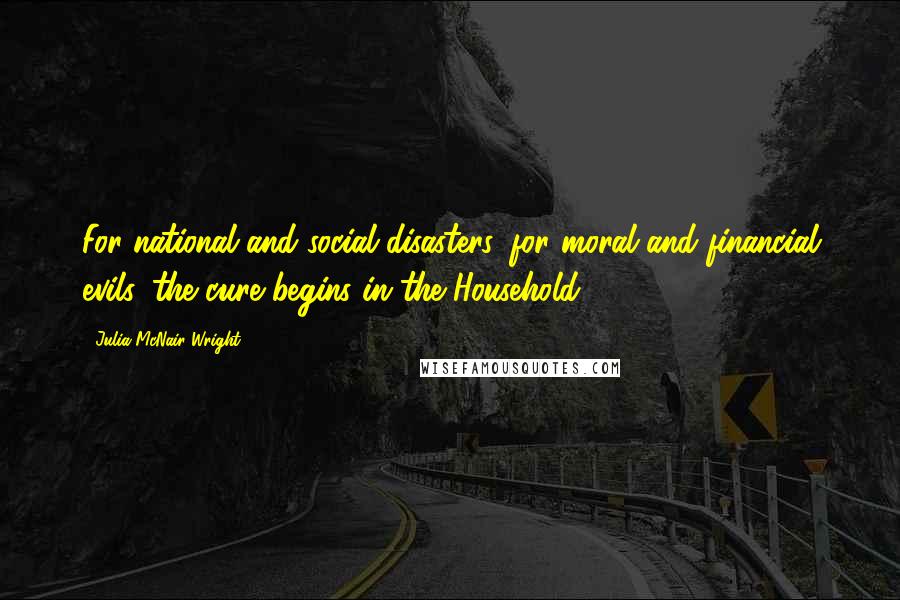 Julia McNair Wright Quotes: For national and social disasters, for moral and financial evils, the cure begins in the Household.