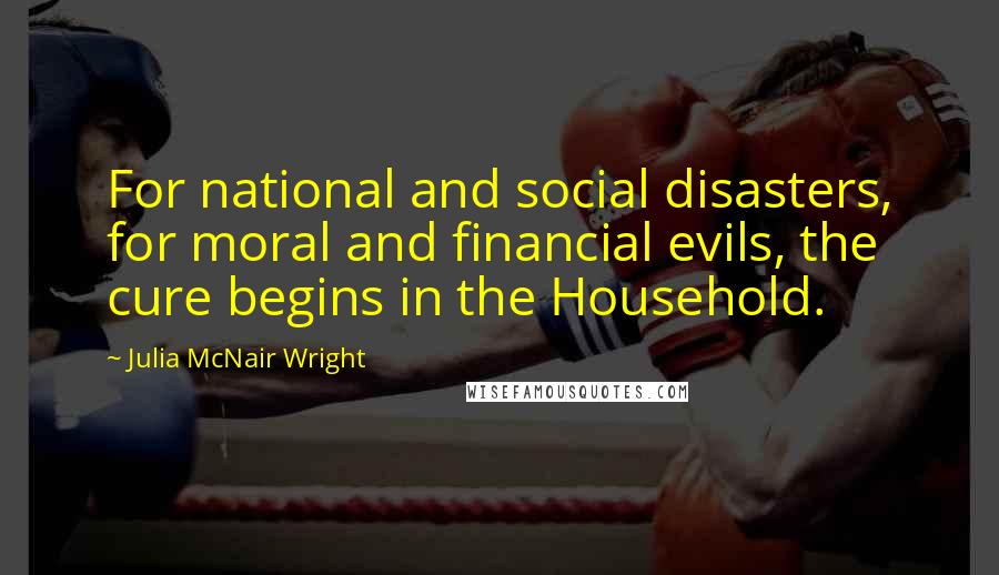 Julia McNair Wright Quotes: For national and social disasters, for moral and financial evils, the cure begins in the Household.