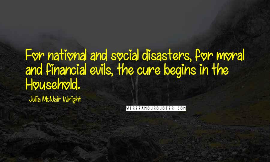 Julia McNair Wright Quotes: For national and social disasters, for moral and financial evils, the cure begins in the Household.