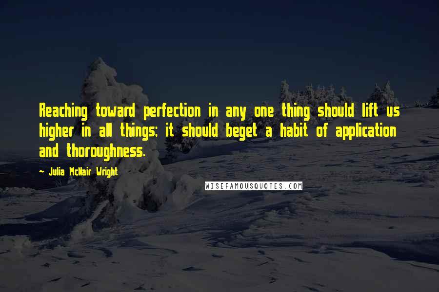 Julia McNair Wright Quotes: Reaching toward perfection in any one thing should lift us higher in all things; it should beget a habit of application and thoroughness.