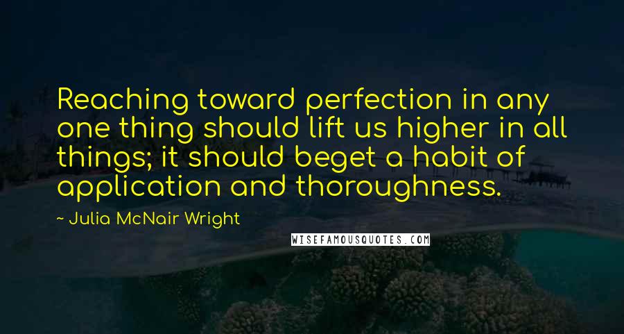 Julia McNair Wright Quotes: Reaching toward perfection in any one thing should lift us higher in all things; it should beget a habit of application and thoroughness.