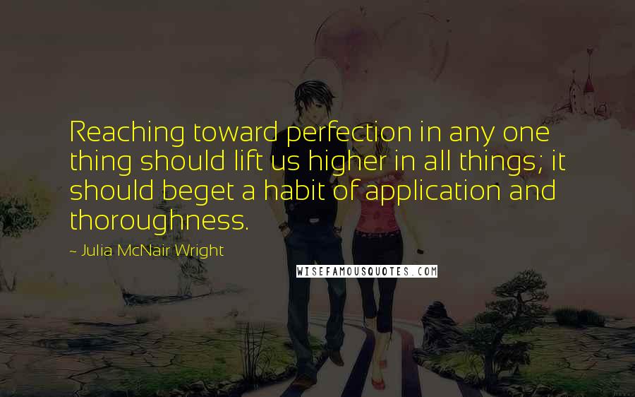 Julia McNair Wright Quotes: Reaching toward perfection in any one thing should lift us higher in all things; it should beget a habit of application and thoroughness.