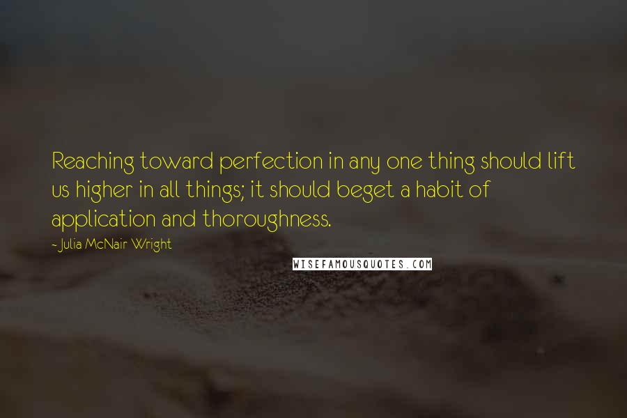 Julia McNair Wright Quotes: Reaching toward perfection in any one thing should lift us higher in all things; it should beget a habit of application and thoroughness.