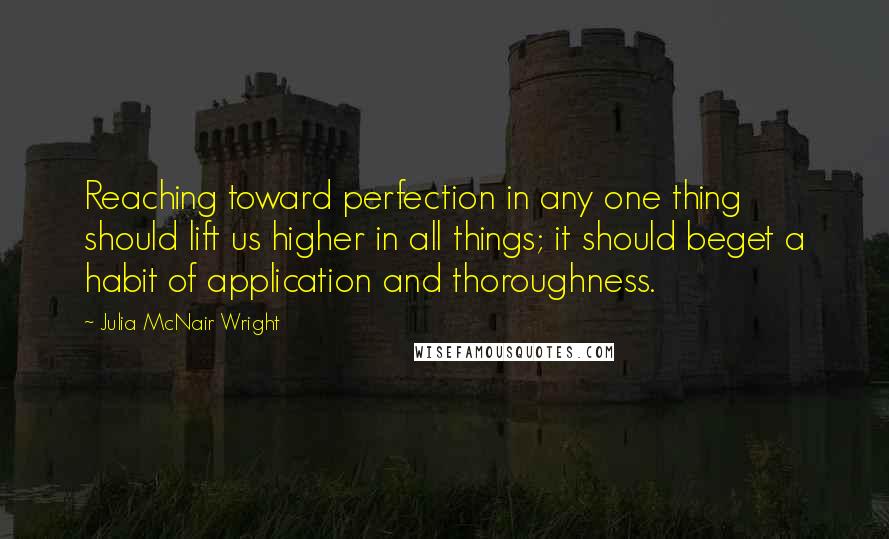 Julia McNair Wright Quotes: Reaching toward perfection in any one thing should lift us higher in all things; it should beget a habit of application and thoroughness.