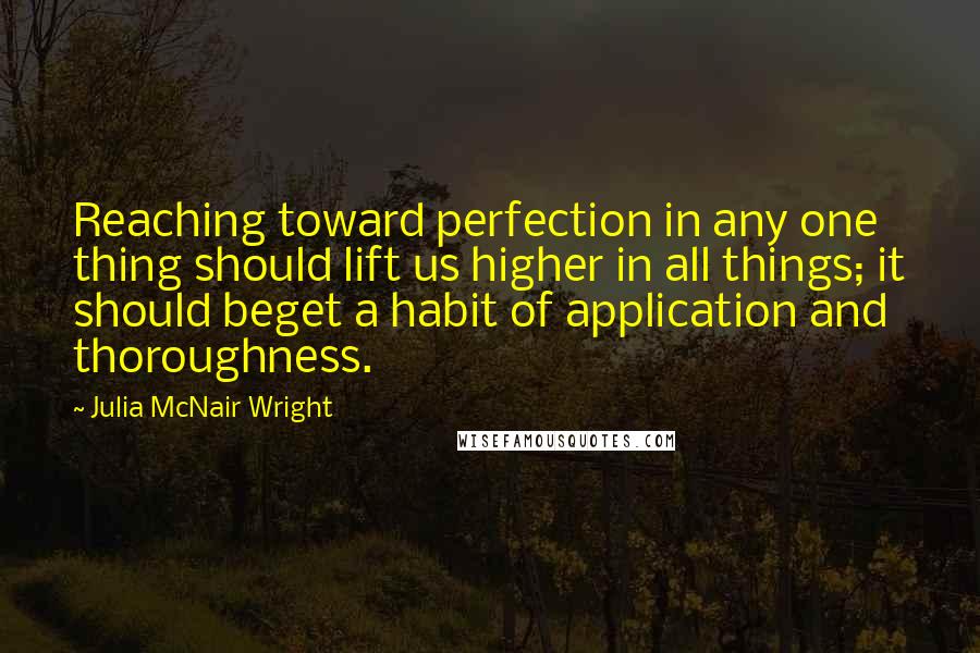 Julia McNair Wright Quotes: Reaching toward perfection in any one thing should lift us higher in all things; it should beget a habit of application and thoroughness.