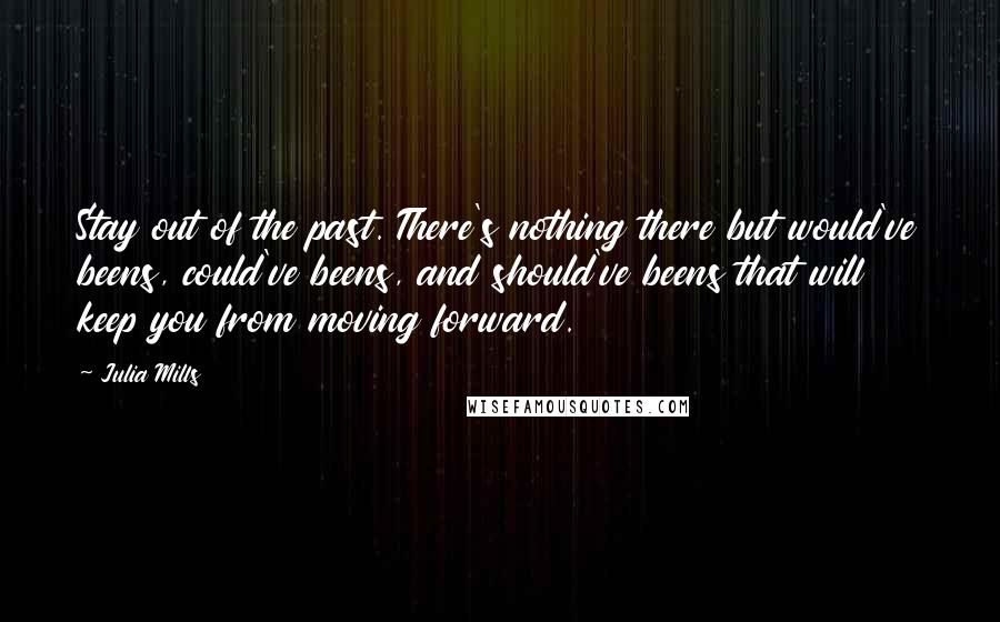 Julia Mills Quotes: Stay out of the past. There's nothing there but would've beens, could've beens, and should've beens that will keep you from moving forward.