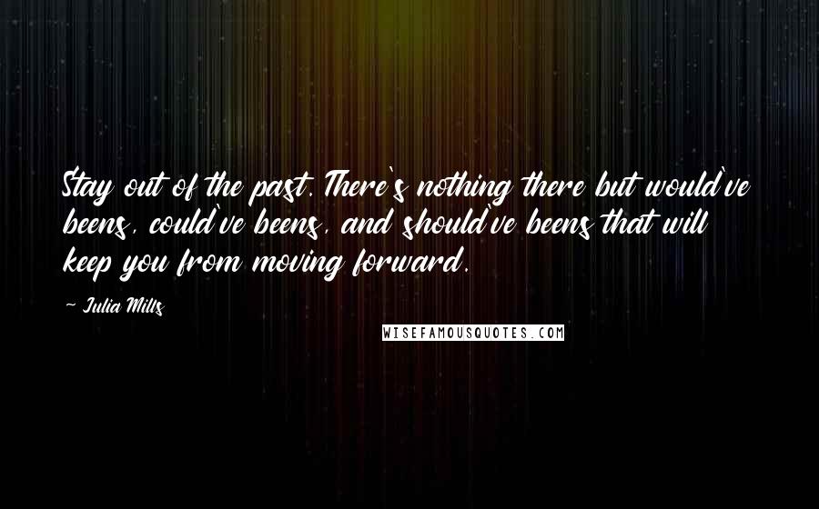 Julia Mills Quotes: Stay out of the past. There's nothing there but would've beens, could've beens, and should've beens that will keep you from moving forward.